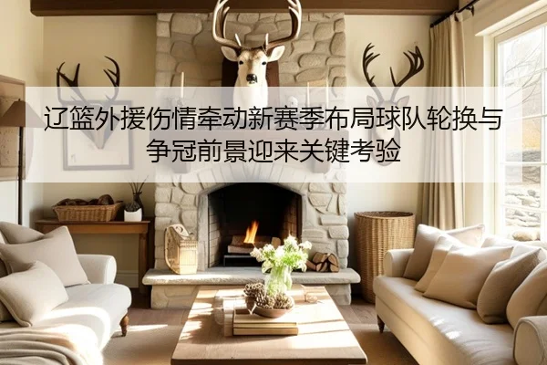 辽篮外援伤情牵动新赛季布局球队轮换与争冠前景迎来关键考验 | yobosports